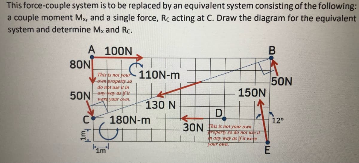 This force-couple system is to be replaced by an equivalent system consisting of the following:
a couple moment Mx, and a single force, Rc acting at C. Draw the diagram for the equivalent
system and determine Mx and Rc.
A 100N
80N
110N-m
Thislis not your
50N
150N
own propenty so
do nbt use it in
50N
any way asliffit
were your dwn.
130 N
D
C
180N-m
12°
3ON fhis is hot your own
propery so đo not use t
n any way as f it were
your own.
1m
B
E
