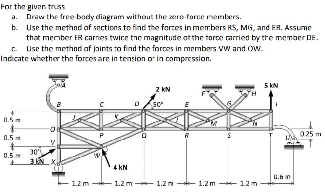 For the given truss
a. Draw the free-body diagram without the zero-force members.
b. Use the method of sections to find the forces in members RS, MG, and ER. Assume
that member ER carries twice the magnitude of the force carried by the member DE.
c. Use the method of joints to find the forces in members VW and OW.
Indicate whether the forces are in tension or in compression.
5 kN
2 kN
B
D A50°
E
0.5 m
R
0.25 m
0.5 m
V
30
3 KN X.
0.5 m
业
4 kN
0.6 m
1.2 m
1.2 m *
1.2 m
1.2 m *
1.2 m
