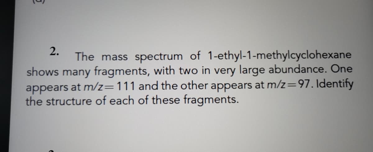 2.
The mass spectrum of 1-ethyl-1-methylcyclohexane
shows many fragments, with two in very large abundance. One
appears at m/z=111 and the other appears at m/z=97. Identify
the structure of each of these fragments.
