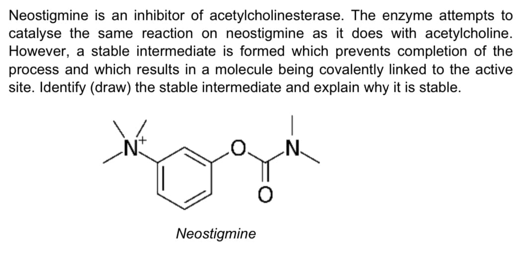 Neostigmine is an inhibitor of acetylcholinesterase. The enzyme attempts to
catalyse the same reaction on neostigmine as it does with acetylcholine.
However, a stable intermediate is formed which prevents completion of the
process and which results in a molecule being covalently linked to the active
site. Identify (draw) the stable intermediate and explain why it is stable.
N-
Neostigmine
