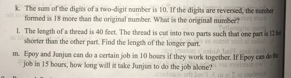 C
k. The sum of the digits of a two-digit number is 10. If the digits are reversed, the number
od formed is 18 more than the original number. What is the original number?
Tyllsnigno quors
me
as bi
1. The length of a thread is 40 feet. The thread is cut into two parts such that one part is 12 feet
shorter than the other pa
part. Find the length of the longer part. es esmit woi ai nabia
998 192510 2 asbiA bailaodt itbiA
m.
job
Epoy and Junjun can do a certain job in 10 hours if they work together. If Epoy can do the
in 15 hours, how long will it take
how long will it take Junjun to do the job al
jun to do the job
Junjun
alone? man w
16
eredmon art bai.E o ai Sai eredmun
F