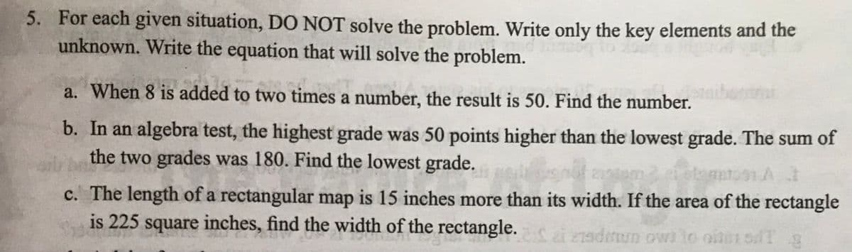 5. For each given situation, DO NOT solve the problem. Write only the key elements and the
unknown. Write the equation that will solve the problem.
a. When 8 is added to two times a number, the result is 50. Find the number.
b. In an algebra test, the highest grade was 50 points higher than the lowest grade. The sum of
the two grades was 180. Find the lowest grade.
c. The length of a rectangular map is 15 inches more than its width. If the area of the rectangle
is 225 square inches, find the width of the rectangle. zi 27adium owl to otsdT