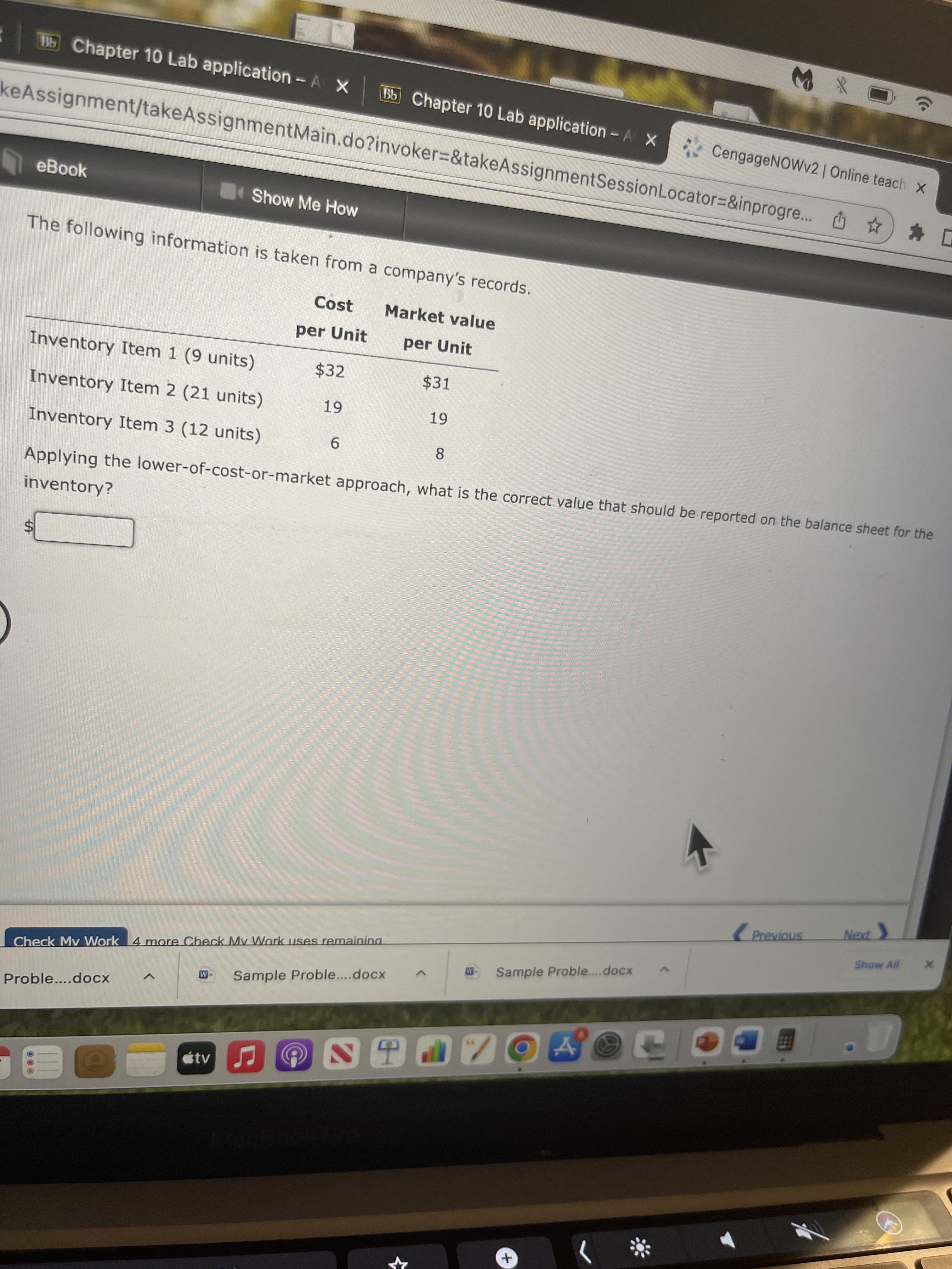 レ
%24
B5 Chapter 10 Lab application-A X
Bb Chapter 10 Lab application -A X
* CengageNOWv2 | Online teach x
keAssignment/takeAssignmentMain.do?invoker=&takeAssignmentSessionLocator=&inprogre... *
eBook
Show Me How
The following information is taken from a company's records.
Cost
Market value
per Unit
per Unit
Inventory Item 1 (9 units)
$32
$31
Inventory Item 2 (21 units)
6 -
6-
Inventory Item 3 (12 units)
9.
8.
Applying the lower-of-cost-or-market approach, what is the correct value that should be reported on the balance sheet for the
inventory?
S7IOIA
Show All
Check Mv Work 4 more Check My Work uses remainina
Sample Proble....docx
Sample Proble...docx
Proble....docx
