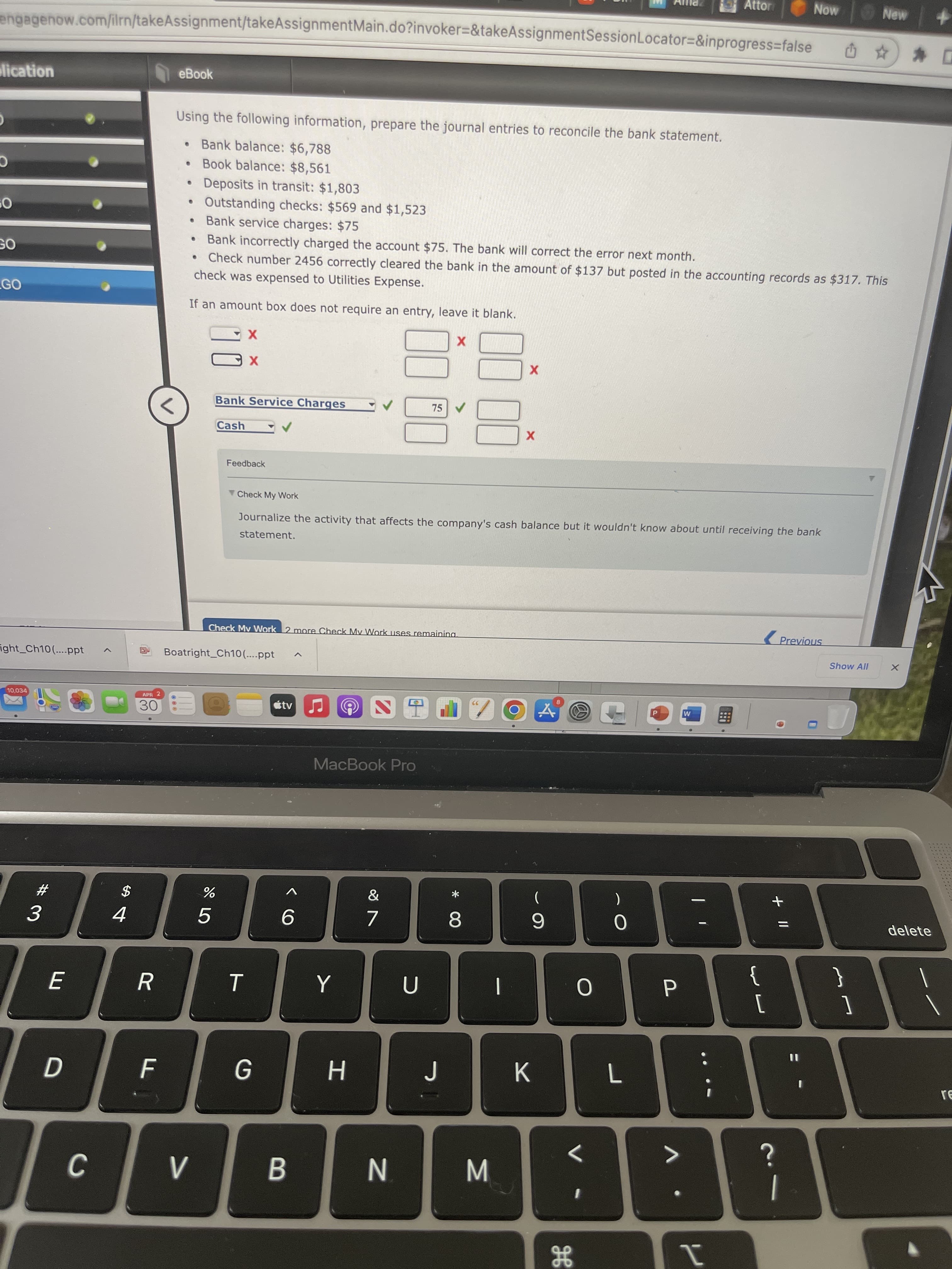 Attor
Now
engagenow.com/ilrn/takeAssignment/takeAssignmentMain.do?invoker=&takeAssignmentSession Locator=&inprogress=false
lication
eBook
Using the following information, prepare the journal entries to reconcile the bank statement.
Bank balance: $6,788
Book balance: $8,561
Deposits in transit: $1,803
●
Outstanding checks: $569 and $1,523
Bank service charges: $75
●
Bank incorrectly charged the account $75. The bank will correct the error next month.
●
check was expensed to Utilities Expense.
Check number 2456 correctly cleared the bank in the amount of $137 but posted in the accounting records as $317. This
If an amount box does not require an entry, leave it blank.
X
X
88
Bank Service Charges
75 ✔
8
Cash
Check My Work
statement.
Journalize the activity that affects the company's cash balance but it wouldn't know about until receiving the bank
Check My Work 2 more Check My Work uses remaining
Previous
W
9 S
MacBook Pro
&
JE
7
C
O
GO
GO
Fight_Ch10(....ppt
10,034
#
3
E
D
C
$
4
APR 2
30
R
F
Boatright_Ch10(....ppt
V
do 5
Feedback
%
T
G
tv
6
B
Y
H
N
U
J
1
* CO
8
M
X
X
(
9
K
дв
O
1
O
L
P
V
I
4
@
{
[
+ 11
?
Show All
}
1
New +
X
0 %
delete
re
