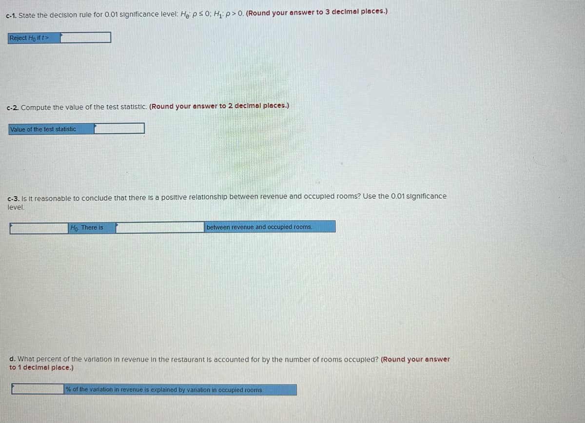 c-1. State the decislon rule for 0.01 significance level: Ha: ps 0; H: p>0. (Round your answer to 3 decimal places.)
Reject Ho if t>
c-2. Compute the value of the test statistic. (Round your answer to 2 decimal places.)
Value of the test statistic
c-3. Is It reasonable to conclude that there Is a positive relationship between revenue and occupled rooms? Use the 0.01 significance
level.
Ho. There is
between revenue and occupied rooms.
d. What percent of the varlation In revenue in the restaurant Is accounted for by the number of rooms occupled? (Round your answer
to 1 declmal place.)
% of the variation in revenue is explained by variation in occupied rooms.
