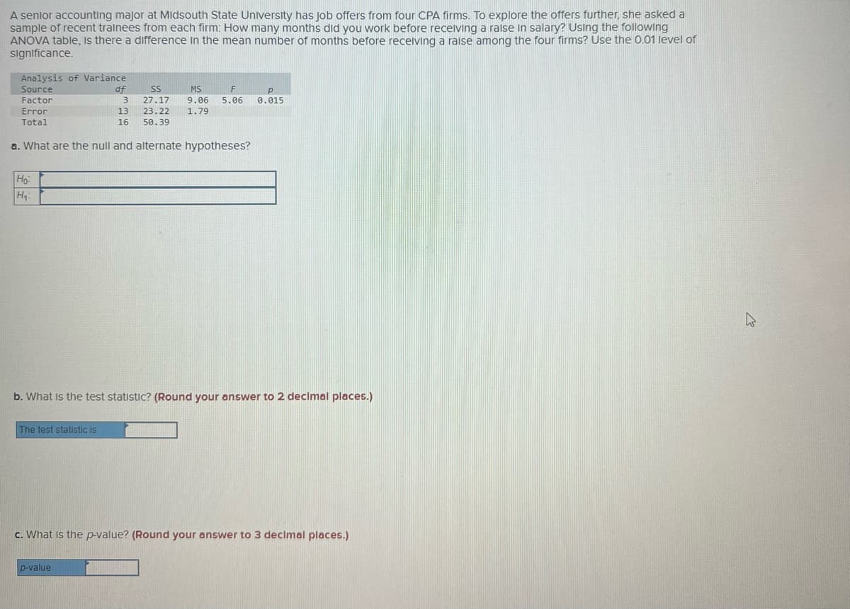 A senlor accounting major at MIidsouth State University has job offers from four CPA firms. To explore the offers further, she asked a
sample of recent trainees from each firm: How many months did you work before recelving a raise in salary? Using the following
ANOVA table, Is there a difference in the mean number of months before recelving a ralse among the four firms? Use the 0.01 level of
significance.
Analysis of Variance
Source
df
SS
MS
Factor
27.17
9.06
5.06
0.015
Error
13
23.22
1.79
Total
16
50.39
a. What are the null and alternate hypotheses?
Ho:
H
b. What Is the test statistic? (Round your answer to 2 decimal places.)
The test statistic is
c. What Is the p-value? (Round your answer to 3 declmal places.)
p-value
