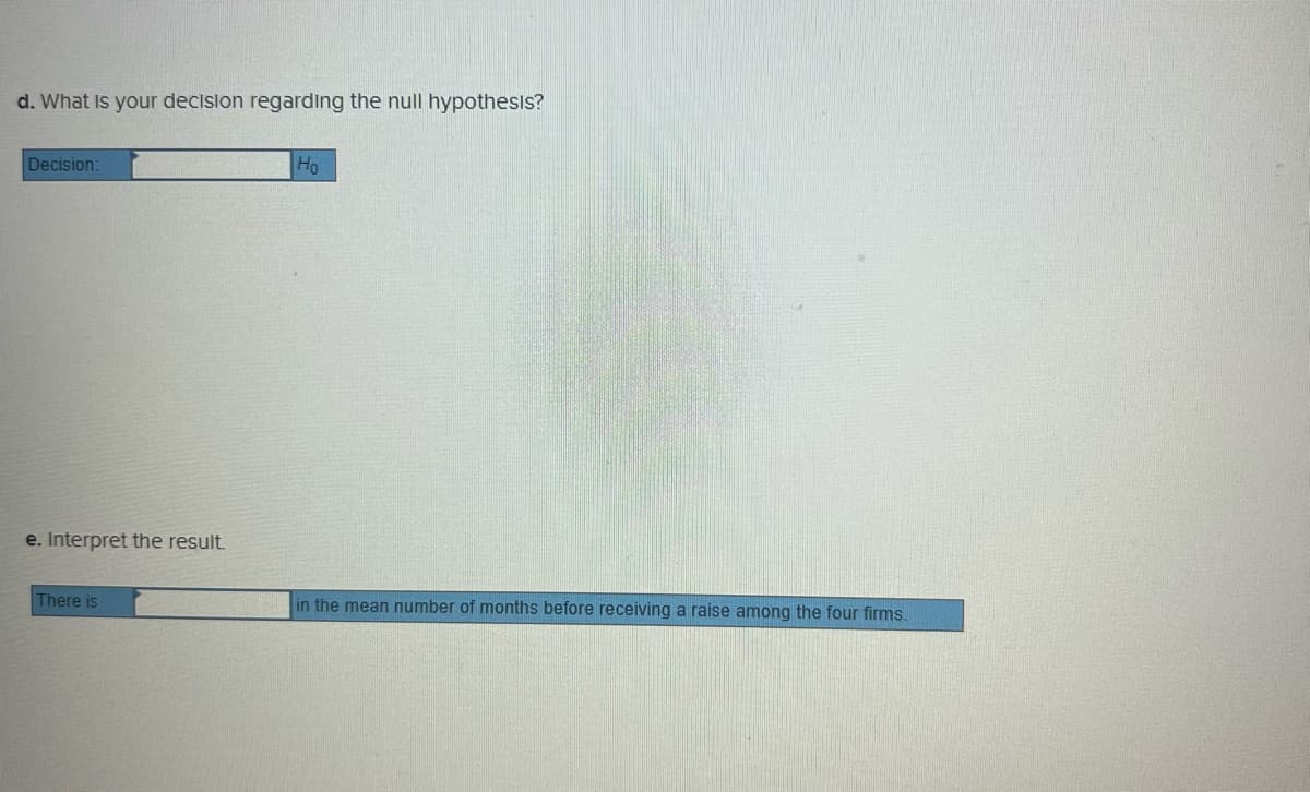 d. What Is your decision regarding the null hypothesis?
Decision:
Ho
e. Interpret the result.
There is
in the mean number of months before receiving a raise among the four firms.
