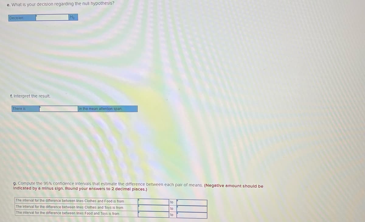 e. What is your decision regarding the null hypothesis?
Decision:
f. Interpret the result
There is
in the mean attention span.
q. Compute the 95% confidence Intervals that estimate the difference between each pair of means. (Negatlve amount should be
Indicated by a minus sign. Round your answers to 2 decimal places.)
The interval for the difference between lines Clothes and Food is from
to
The interval for the difference between lines Clothes and Toys is from
The interval for the difference between lines Food and Toys is from
to
to
