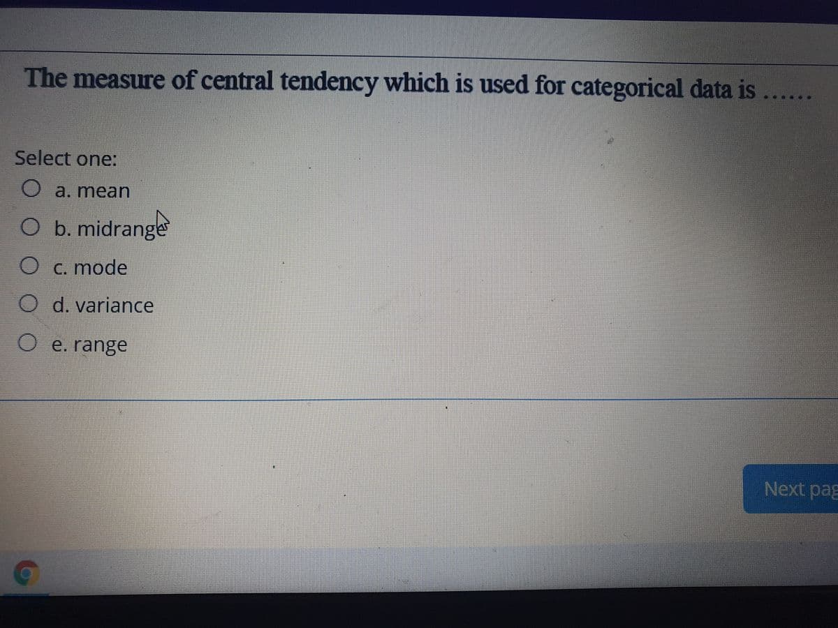 The measure of central tendency which is used for categorical data is
Select one:
O a. mean
O b. midrange
C. mode
d. variance
O e. range
Next pag
