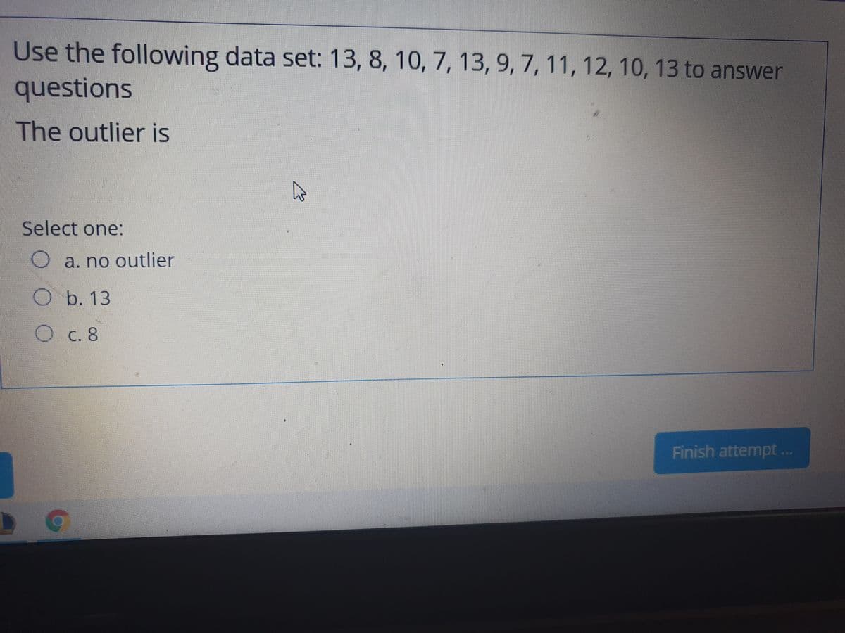 Use the following data set: 13, 8, 10, 7, 13, 9, 7, 11, 12, 10, 13 to answer
questions
The outlier is
Select one:
a. no outlier
O b. 13
Oc. 8
Finish attempt ..
