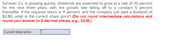 Synovec Co. is growing quickly. Dividends are expected to grow at a rate of 30 percent
for the next three years, with the growth rate falling off to a constant 5 percent
thereafter. If the required return is 11 percent, and the company just paid a dividend of
$2.80, what is the current share price? (Do not round intermediate calculations and
round your answer to 2 decimal places, e.g., 32.16.)
Current share price