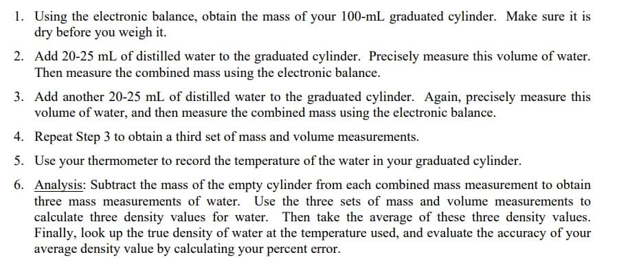 1. Using the electronic balance, obtain the mass of your 100-mL graduated cylinder. Make sure it is
dry before you weigh it.
2. Add 20-25 mL of distilled water to the graduated cylinder. Precisely measure this volume of water.
Then measure the combined mass using the electronic balance.
3. Add another 20-25 mL of distilled water to the graduated cylinder. Again, precisely measure this
volume of water, and then measure the combined mass using the electronic balance.
4. Repeat Step 3 to obtain a third set of mass and volume measurements.
5. Use your thermometer to record the temperature of the water in your graduated cylinder.
6. Analysis: Subtract the mass of the empty cylinder from each combined mass measurement to obtain
three mass measurements of water. Use the three sets of mass and volume measurements to
calculate three density values for water. Then take the average of these three density values.
Finally, look up the true density of water at the temperature used, and evaluate the accuracy of your
average density value by calculating your percent error.