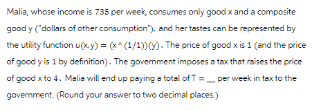 Malia, whose income is 735 per week, consumes only good x and a composite
good y ("dollars of other consumption), and her tastes can be represented by
the utility function u(x,y) = (x^(1/1))(y). The price of good x is 1 (and the price
of good y is 1 by definition). The government imposes a tax that raises the price
of good x to 4. Malia will end up paying a total of T per week in tax to the
government. (Round your answer to two decimal places.)