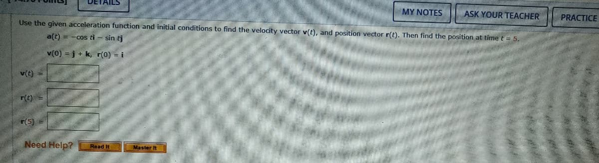 DETAILS
MY NOTES
ASK YOUR TEACHER
Use the given acceleration function and initial conditions to find the velocity vector v(t), and position vector r(t). Then find the position at time t = 5.
PRACTICE
a(t) = -cos ti – sin tj
v(0) = j + k, r(0) = i
v(t) =
r(t) =
r(5) =
Need Help?
Read It
Master It
