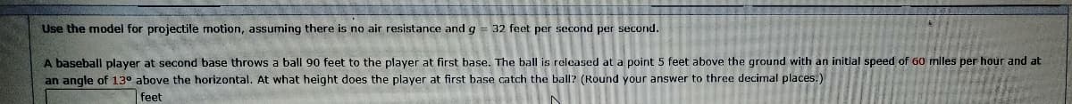 Use the model for projectile motion, assuming there is no air resistance and g = 32 feet per second per second.
A baseball player at second base throws a ball 90 feet to the player at first base. The ball is released at a point 5 feet above the ground with an initlal speed of 60 miles per hour and at
an angle of 130 above the horizontal. At what height does the player at first base catch the ball? (Round your answer to three decimal places.)
feet
