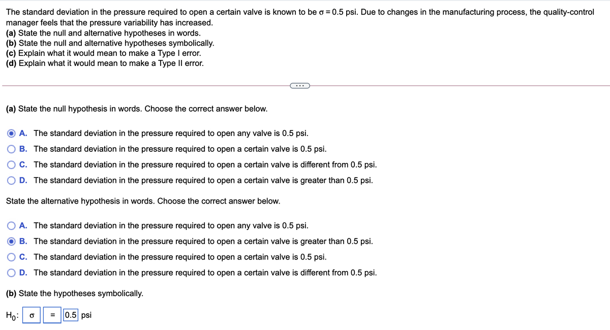 The standard deviation in the pressure required to open a certain valve is known to be o = 0.5 psi. Due to changes in the manufacturing process, the quality-control
manager feels that the pressure variability has increased.
(a) State the null and alternative hypotheses in words.
(b) State the null and alternative hypotheses symbolically.
(c) Explain what it would mean to make a Type I error.
(d) Explain what it would mean to make a Type Il error.
(a) State the null hypothesis in words. Choose the correct answer below.
A. The standard deviation in the pressure required to open any valve is 0.5 psi.
B. The standard deviation in the pressure required to open a certain valve is 0.5 psi.
C. The standard deviation in the pressure required to open a certain valve is different from 0.5 psi.
D. The standard deviation in the pressure required to open a certain valve is greater than 0.5 psi.
State the alternative hypothesis in words. Choose the correct answer below.
A. The standard deviation in the pressure required to open any valve is 0.5 psi.
B. The standard deviation in the pressure required to open a certain valve is greater than 0.5 psi.
C. The standard deviation in the pressure required to open a certain valve is 0.5 psi.
D. The standard deviation in the pressure required to open a certain valve is different from 0.5 psi.
(b) State the hypotheses symbolically.
Ho:
0.5 psi
=
