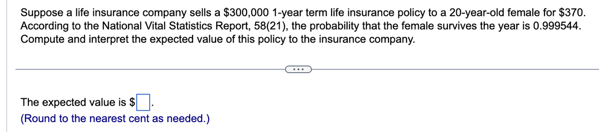 Suppose a life insurance company sells a $300,000 1-year term life insurance policy to a 20-year-old female for $370.
According to the National Vital Statistics Report, 58(21), the probability that the female survives the year is 0.999544.
Compute and interpret the expected value of this policy to the insurance company.
The expected value is $
(Round to the nearest cent as needed.)