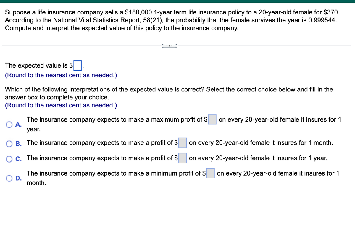 Suppose a life insurance company sells a $180,000 1-year term life insurance policy to a 20-year-old female for $370.
According to the National Vital Statistics Report, 58(21), the probability that the female survives the year is 0.999544.
Compute and interpret the expected value of this policy to the insurance company.
The expected value is $■.
(Round to the nearest cent as needed.)
Which of the following interpretations of the expected value is correct? Select the correct choice below and fill in the
answer box to complete your choice.
(Round to the nearest cent as needed.)
The insurance company expects to make a maximum profit of $ on every 20-year-old female it insures for 1
O A.
year.
B. The insurance company expects to make a profit of $
C. The insurance company expects to make a profit of $
D.
The insurance company expects to make a minimum
month.
on every 20-year-old female it insures for 1 month.
on every 20-year-old female it insures for 1 year.
profit of $
on every 20-year-old female it insures for 1