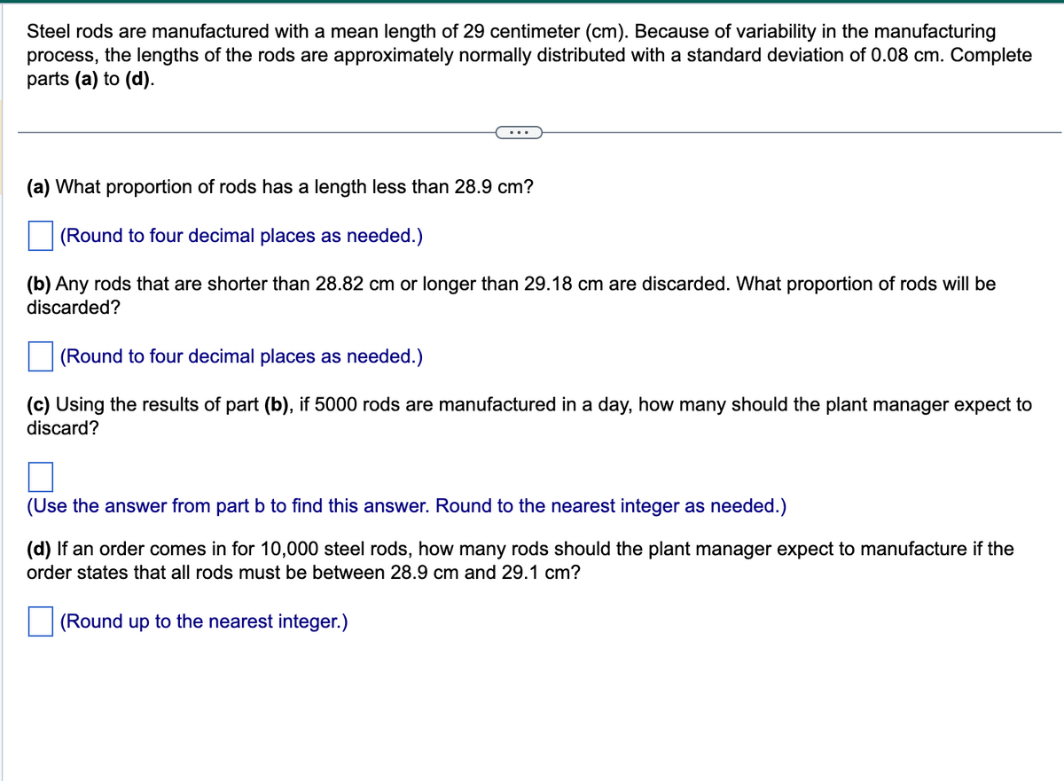 Steel rods are manufactured with a mean length of 29 centimeter (cm). Because of variability in the manufacturing
process, the lengths of the rods are approximately normally distributed with a standard deviation of 0.08 cm. Complete
parts (a) to (d).
(a) What proportion of rods has a length less than 28.9 cm?
(Round to four decimal places as needed.)
(b) Any rods that are shorter than 28.82 cm or longer than 29.18 cm are discarded. What proportion of rods will be
discarded?
(Round to four decimal places as needed.)
(c) Using the results of part (b), if 5000 rods are manufactured in a day, how many should the plant manager expect to
discard?
(Use the answer from part b to find this answer. Round to the nearest integer as needed.)
(d) If an order comes in for 10,000 steel rods, how many rods should the plant manager expect to manufacture if the
order states that all rods must be between 28.9 cm and 29.1 cm?
(Round up to the nearest integer.)