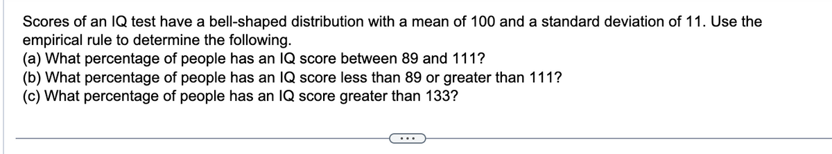 Scores of an IQ test have a bell-shaped distribution with a mean of 100 and a standard deviation of 11. Use the
empirical rule to determine the following.
(a) What percentage of people has an IQ score between 89 and 111?
(b) What percentage of people has an IQ score less than 89 or greater than 111?
(c) What percentage of people has an IQ score greater than 133?