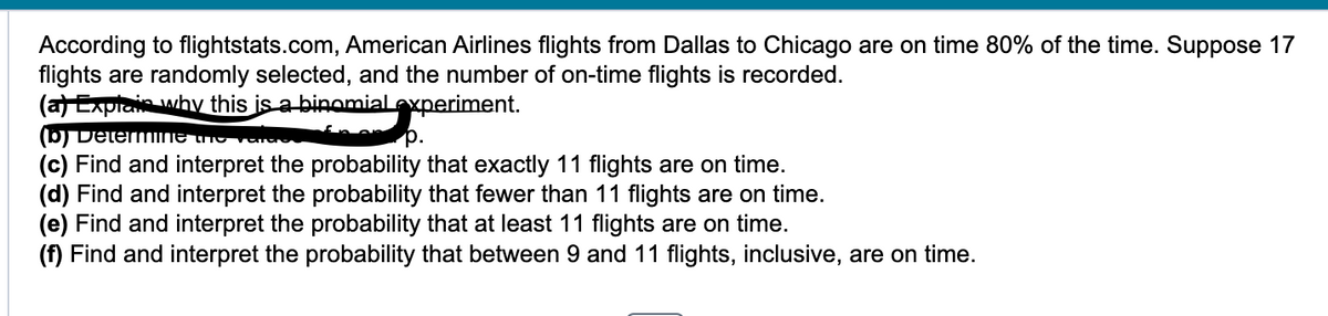 According to flightstats.com, American Airlines flights from Dallas to Chicago are on time 80% of the time. Suppose 17 flights are randomly selected, and the number of on-time flights is recorded.

(a) Explain why this is a binomial experiment.
(b) Determine the values of n and p.
(c) Find and interpret the probability that exactly 11 flights are on time.
(d) Find and interpret the probability that fewer than 11 flights are on time.
(e) Find and interpret the probability that at least 11 flights are on time.
(f) Find and interpret the probability that between 9 and 11 flights, inclusive, are on time.