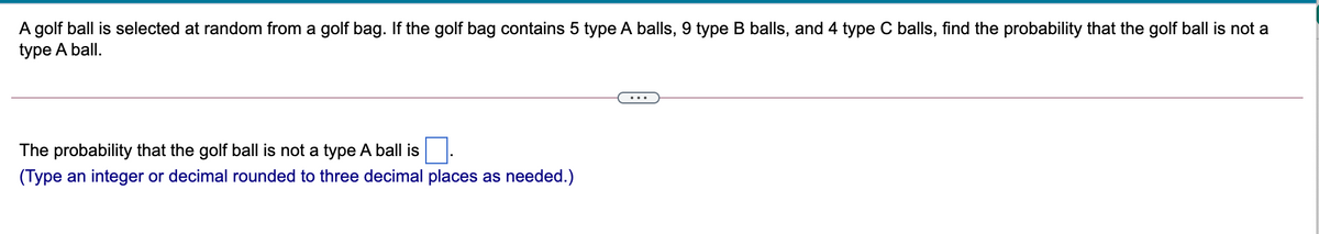 A golf ball is selected at random from a golf bag. If the golf bag contains 5 type A balls, 9 type B balls, and 4 type C balls, find the probability that the golf ball is not a
type A ball.
..
The probability that the golf ball is not a type A ball is
(Type an integer or decimal rounded to three decimal places as needed.)
