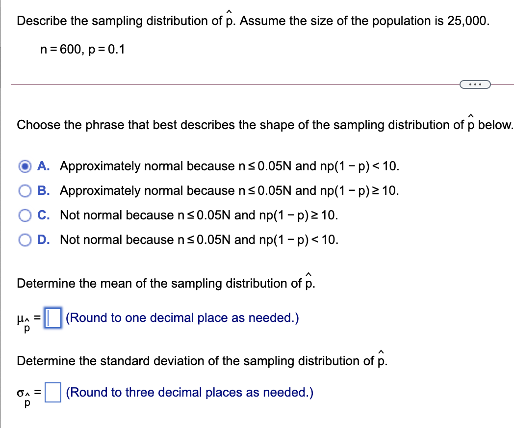 Describe the sampling distribution of p. Assume the size of the population is 25,000.
n= 600, p = 0.1
...
Choose the phrase that best describes the shape of the sampling distribution of p below.
A. Approximately normal because n<0.05N and np(1 - p) < 10.
B. Approximately normal because n<0.05N and np(1 - p) > 10.
C. Not normal because n<0.05N and np(1 - p) 2 10.
D. Not normal because n s0.05N and np(1 - p)< 10.
Determine the mean of the sampling distribution of p.
HA =
|(Round to one decimal place as needed.)
Determine the standard deviation of the sampling distribution of p.
OA =
(Round to three decimal places as needed.)
