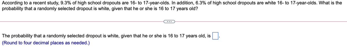 According to a recent study, 9.3% of high school dropouts are 16- to 17-year-olds. In addition, 6.3% of high school dropouts are white 16- to 17-year-olds. What is the
probability that a randomly selected dropout is white, given that he or she is 16 to 17 years old?
The probability that a randomly selected dropout is white, given that he or she is 16 to 17 years old, is
(Round to four decimal places as needed.)
