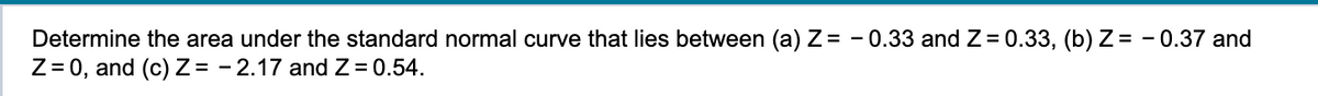 Determine the area under the standard normal curve that lies between (a) Z= -0.33 and Z= 0.33, (b) Z= -0.37 and
Z = 0, and (c) Z= -2.17 and Z = 0.54.