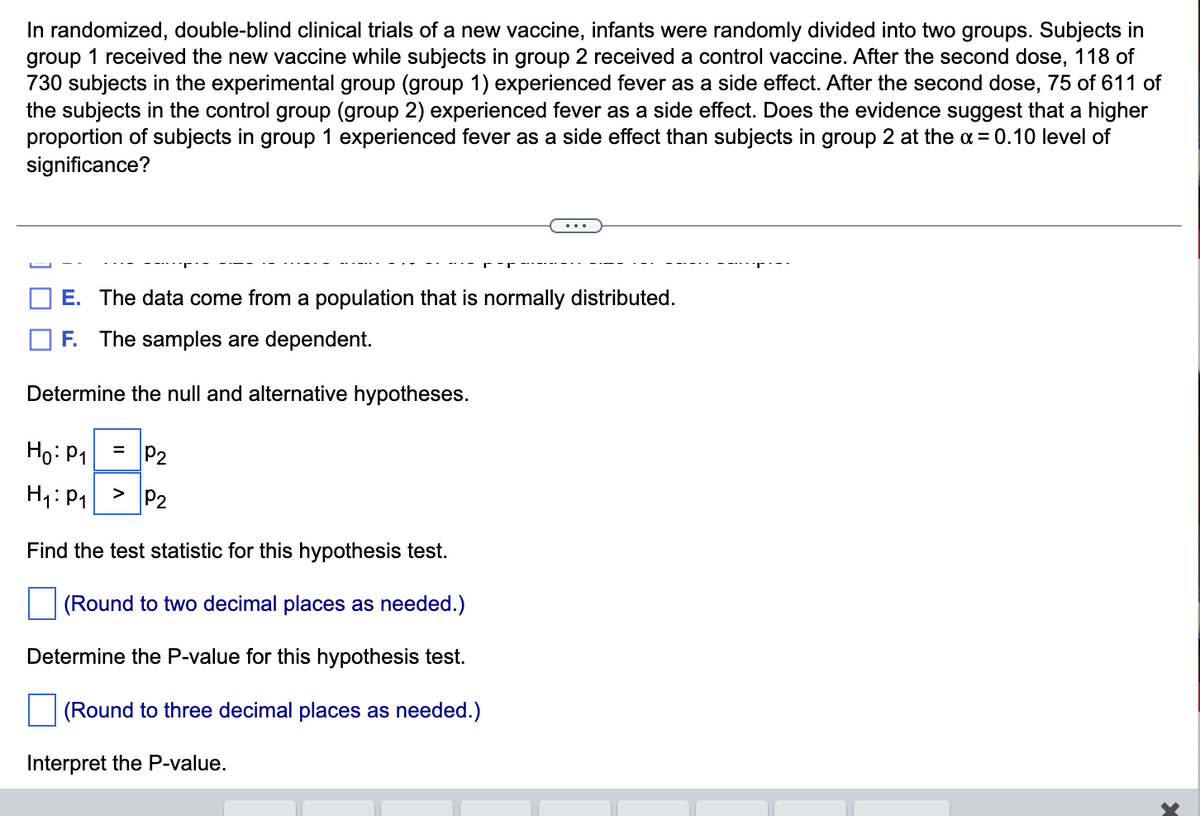 In randomized, double-blind clinical trials of a new vaccine, infants were randomly divided into two groups. Subjects in
group 1 received the new vaccine while subjects in group 2 received a control vaccine. After the second dose, 118 of
730 subjects in the experimental group (group 1) experienced fever as a side effect. After the second dose, 75 of 611 of
the subjects in the control group (group 2) experienced fever as a side effect. Does the evidence suggest that a higher
proportion of subjects in group 1 experienced fever as a side effect than subjects in group 2 at the x = 0.10 level of
significance?
E. The data come from a population that is normally distributed.
F. The samples are dependent.
Determine the null and alternative hypotheses.
Ho: P₁
H₁: P₁ > P₂
Find the test statistic for this hypothesis test.
(Round to two decimal places as needed.)
Determine the P-value for this hypothesis test.
(Round to three decimal places as needed.)
Interpret the P-value.
= P₂