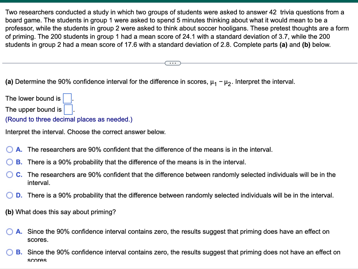 Two researchers conducted a study in which two groups of students were asked to answer 42 trivia questions from a
board game. The students in group 1 were asked to spend 5 minutes thinking about what it would mean to be a
professor, while the students in group 2 were asked to think about soccer hooligans. These pretest thoughts are a form
of priming. The 200 students in group 1 had a mean score of 24.1 with a standard deviation of 3.7, while the 200
students in group 2 had a mean score of 17.6 with a standard deviation of 2.8. Complete parts (a) and (b) below.
(a) Determine the 90% confidence interval for the difference in scores, µ₁ −µ₂. Interpret the interval.
The lower bound is
The upper bound is
(Round to three decimal places as needed.)
Interpret the interval. Choose the correct answer below.
A. The researchers are 90% confident that the difference of the means is in the interval.
B. There is a 90% probability that the difference of the means is in the interval.
C. The researchers are 90% confident that the difference between randomly selected individuals will be in the
interval.
D. There is a 90% probability that the difference between randomly selected individuals will be in the interval.
(b) What does this say about priming?
A. Since the 90% confidence interval contains zero, the results suggest that priming does have an effect on
scores.
B. Since the 90% confidence interval contains zero, the results suggest that priming does not have an effect on
scores