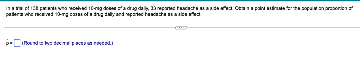 In a trial of 138 patients who received 10-mg doses of a drug daily, 33 reported headache as a side effect. Obtain a point estimate for the population proportion of
patients who received 10-mg doses of a drug daily and reported headache as a side effect.
•..
(Round to two decimal places as needed.)
