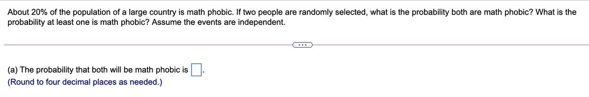 About 20% of the population of a large country is math phobic. If two people are randomly selected, what is the probability both are math phobic? What is the
probability at least one is math phobic? Assume the events are independent.
(a) The probability that both will be math phobic is
(Round to four decimal places as needed.)
