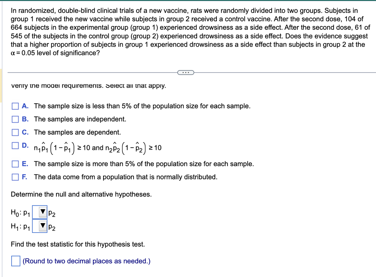 In randomized, double-blind clinical trials of a new vaccine, rats were randomly divided into two groups. Subjects in
group 1 received the new vaccine while subjects in group 2 received a control vaccine. After the second dose, 104 of
664 subjects in the experimental group (group 1) experienced drowsiness as a side effect. After the second dose, 61 of
545 of the subjects in the control group (group 2) experienced drowsiness as a side effect. Does the evidence suggest
that a higher proportion of subjects in group 1 experienced drowsiness as a side effect than subjects in group 2 at the
α = 0.05 level of significance?
verity the model requirements. Select all that apply.
A. The sample size is less than 5% of the population size for each sample.
B. The samples are independent.
C. The samples are dependent.
□D. M₁0₁ (1-0₁) ²
1 - ₁) ≥ 10 and n₂^₂ (1-P₂) ≥10
E. The sample size is more than 5% of the population size for each sample.
F. The data come from a population that is normally distributed.
Determine the null and alternative hypotheses.
Ho: P1
H₁: P₁
Find the test statistic for this hypothesis test.
(Round to two decimal places as needed.)
P2
...
P2