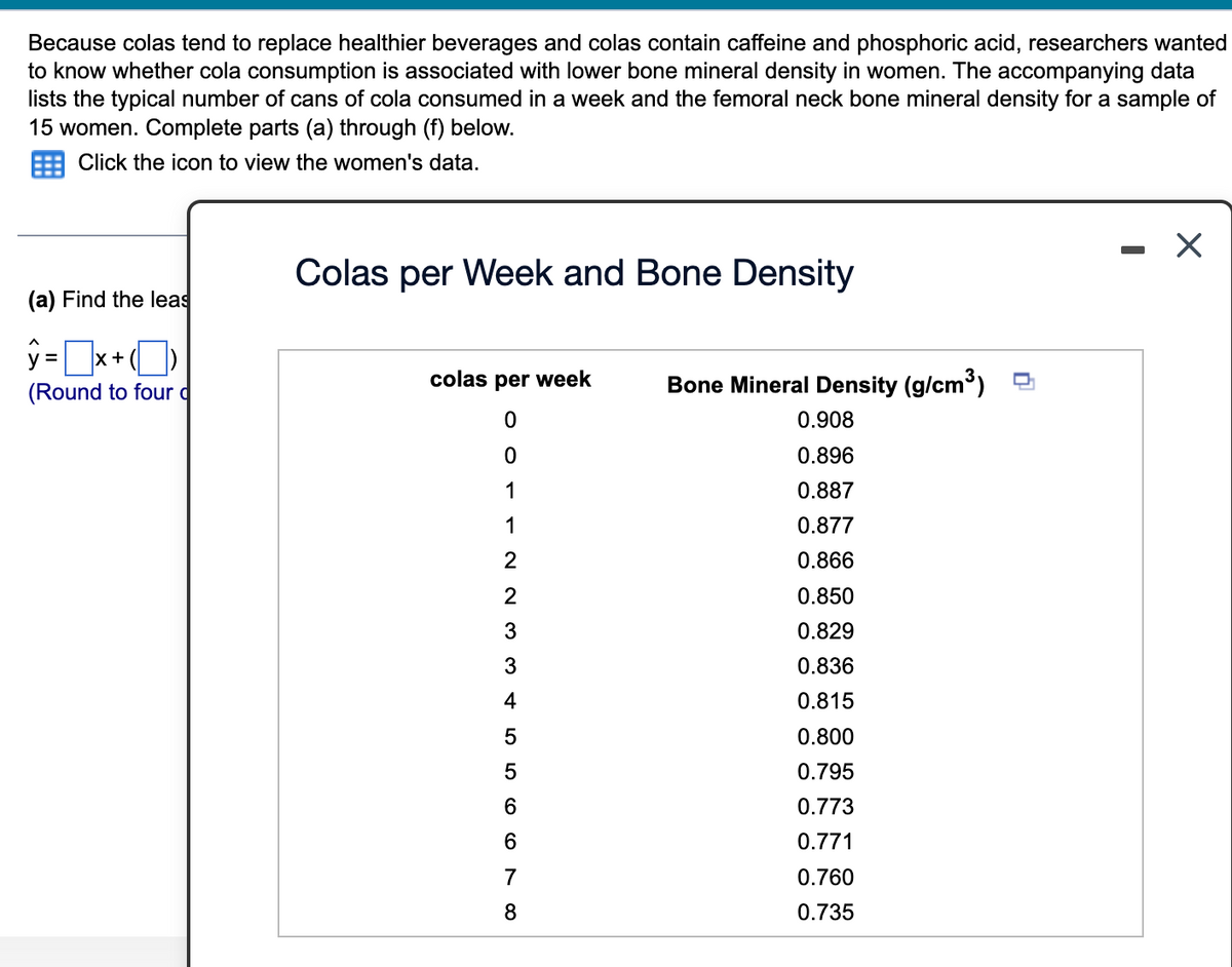 Because colas tend to replace healthier beverages and colas contain caffeine and phosphoric acid, researchers wanted
to know whether cola consumption is associated with lower bone mineral density in women. The accompanying data
lists the typical number of cans of cola consumed in a week and the femoral neck bone mineral density for a sample of
15 women. Complete parts (a) through (f) below.
Click the icon to view the women's data.
(a) Find the leas
ŷ=x+
X
(Round to four d
Colas per Week and Bone Density
colas per week
0
0
1
1
2
2
33556670
4
8
Bone Mineral Density (g/cm³)
0.908
0.896
0.887
0.877
0.866
0.850
0.829
0.836
0.815
0.800
0.795
0.773
0.771
0.760
0.735
X