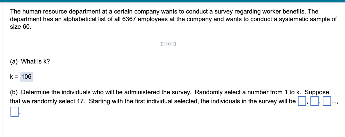 The human resource department at a certain company wants to conduct a survey regarding worker benefits. The
department has an alphabetical list of all 6367 employees at the company and wants to conduct a systematic sample of
size 60.
(a) What is k?
k = 106
(b) Determine the individuals who will be administered the survey. Randomly select a number from 1 to k. Suppose
that we randomly select 17. Starting with the first individual selected, the individuals in the survey will be ..0.