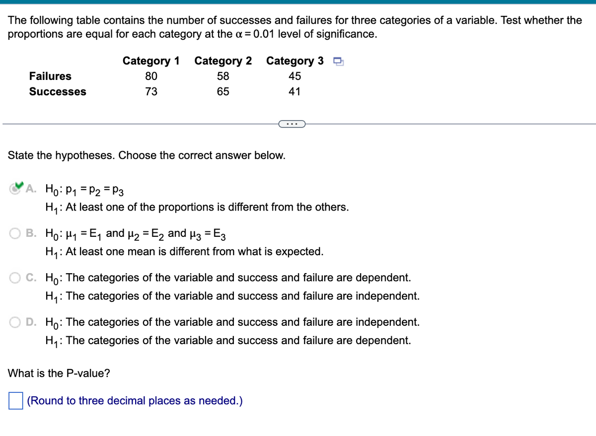 The following table contains the number of successes and failures for three categories of a variable. Test whether the
proportions are equal for each category at the α = 0.01 level of significance.
Failures
Successes
Category 1 Category 2
80
58
73
65
State the hypotheses. Choose the correct answer below.
Category 3
45
41
A. Ho: P₁ P2 = P3
H₁: At least one of the proportions is different from the others.
...
B. Ho: μ₁=E₁ and µ₂ = ₂ and µ3 = E3
H₁: At least one mean is different from what is expected.
What is the P-value?
C. Ho: The categories of the variable and success and failure are dependent.
H₁: The categories of the variable and success and failure are independent.
D. Ho: The categories of the variable and success and failure are independent.
H₁: The categories of the variable and success and failure are dependent.
(Round to three decimal places as needed.)