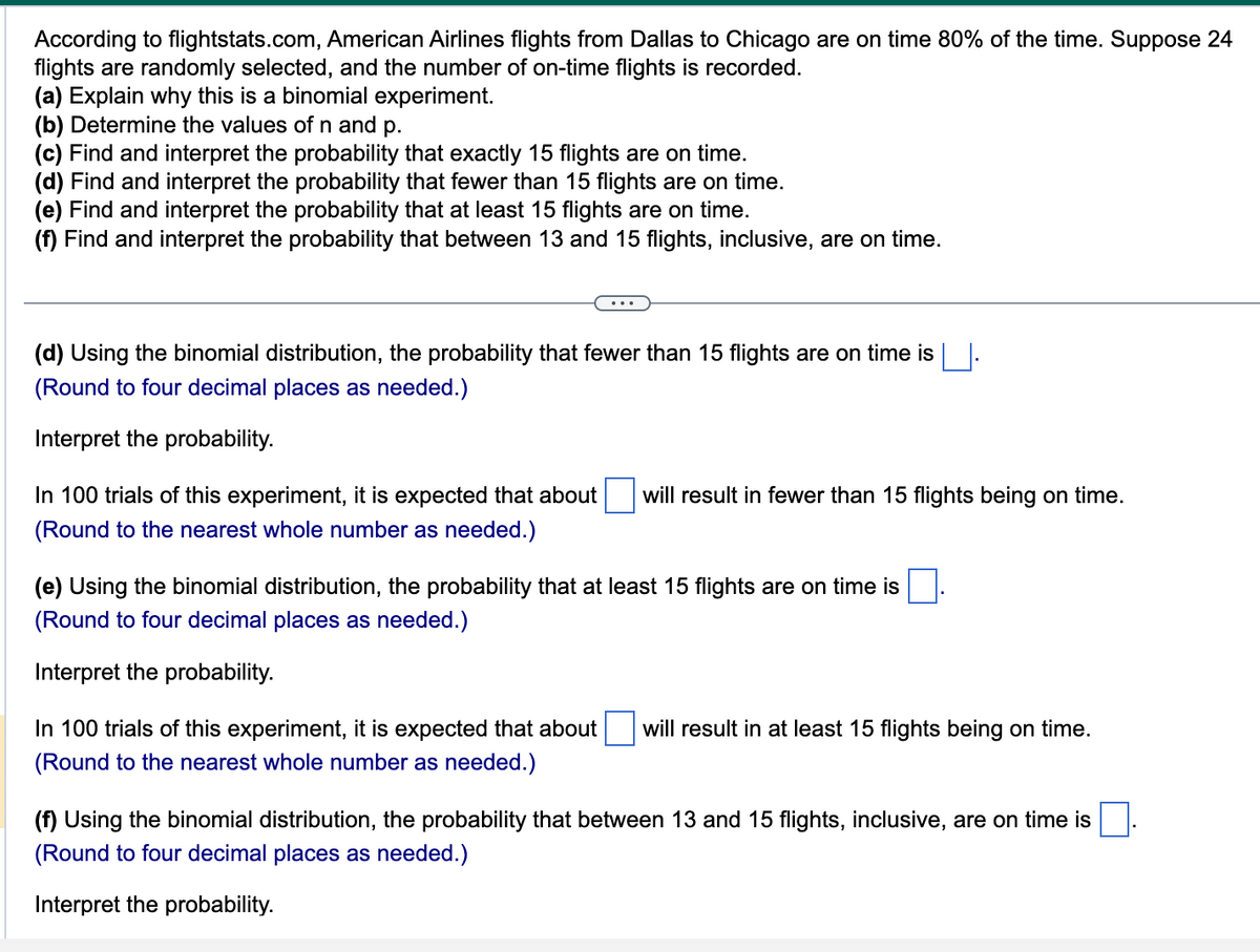 According to flightstats.com, American Airlines flights from Dallas to Chicago are on time 80% of the time. Suppose 24
flights are randomly selected, and the number of on-time flights is recorded.
(a) Explain why this is a binomial experiment.
(b) Determine the values of n and p.
(c) Find and interpret the probability that exactly 15 flights are on time.
(d) Find and interpret the probability that fewer than 15 flights are on time.
(e) Find and interpret the probability that at least 15 flights are on time.
(f) Find and interpret the probability that between 13 and 15 flights, inclusive, are on time.
(d) Using the binomial distribution, the probability that fewer than 15 flights are on time is
(Round to four decimal places as needed.)
Interpret the probability.
In 100 trials of this experiment, it is expected that about will result in fewer than 15 flights being on time.
(Round to the nearest whole number as needed.)
(e) Using the binomial distribution, the probability that at least 15 flights are on time is
(Round to four decimal places as needed.)
Interpret the probability.
In 100 trials of this experiment, it is expected that about will result in at least 15 flights being on time.
(Round to the nearest whole number as needed.)
(f) Using the binomial distribution, the probability that between 13 and 15 flights, inclusive, are on time is
(Round to four decimal places as needed.)
Interpret the probability.