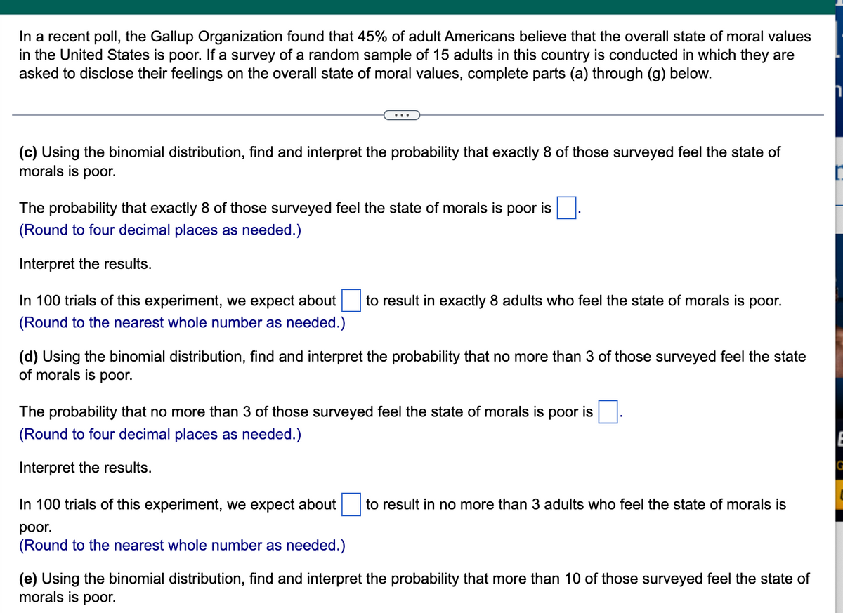 In a recent poll, the Gallup Organization found that 45% of adult Americans believe that the overall state of moral values
in the United States is poor. If a survey of a random sample of 15 adults in this country is conducted in which they are
asked to disclose their feelings on the overall state of moral values, complete parts (a) through (g) below.
(c) Using the binomial distribution, find and interpret the probability that exactly 8 of those surveyed feel the state of
morals is poor.
The probability that exactly 8 of those surveyed feel the state of morals is poor is
(Round to four decimal places as needed.)
Interpret the results.
In 100 trials of this experiment, we expect about to result in exactly 8 adults who feel the state of morals is poor.
(Round to the nearest whole number as needed.)
(d) Using the binomial distribution, find and interpret the probability that no more than 3 of those surveyed feel the state
of morals is poor.
The probability that no more than 3 of those surveyed feel the state of morals is poor is
(Round to four decimal places as needed.)
Interpret the results.
In 100 trials of this experiment, we expect about to result in no more than 3 adults who feel the state of morals is
poor.
(Round to the nearest whole number as needed.)
(e) Using the binomial distribution, find and interpret the probability that more than 10 of those surveyed feel the state of
morals is poor.
E
G