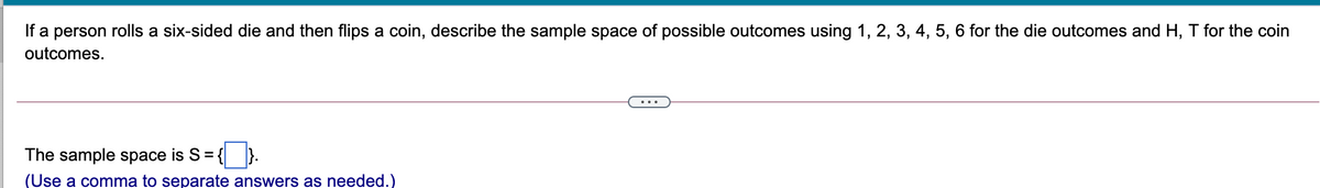 If a person rolls a six-sided die and then flips a coin, describe the sample space of possible outcomes using 1, 2, 3, 4, 5, 6 for the die outcomes and H, T for the coin
outcomes.
The sample space is S =-
(Use a comma to separate answers as needed.)
