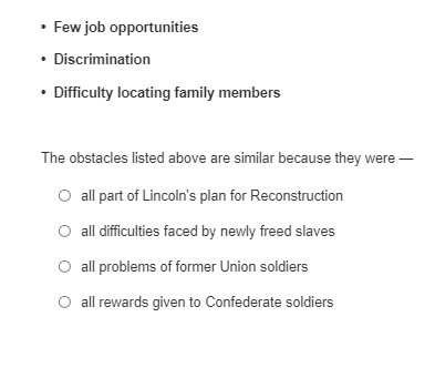 • Few job opportunities
• Discrimination
• Difficulty locating family members
The obstacles listed above are similar because they were
all part of Lincoln's plan for Reconstruction
all difficulties faced by newly freed slaves
all problems of former Union soldiers
all rewards given to Confederate soldiers
