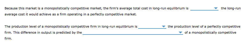 Because this market is a monopolistically competitive market, the firm's average total cost in long-run equilibrium is
average cost it would achieve as a firm operating in a perfectly competitive market.
The production level of a monopolistically competitive firm in long-run equilibrium is
firm. This difference in output is predicted by the
firm.
the long-run
the production level of a perfectly competitive
of a monopolistically competitive