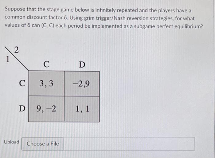 Suppose that the stage game below is infinitely repeated and the players have a
common discount factor 8. Using grim trigger/Nash reversion strategies, for what
values of 8 can (C, C) each period be implemented as a subgame perfect equilibrium?
1
2
C
C 3,3
D 9,-2
Upload
Choose a File
D
-2,9
1, 1