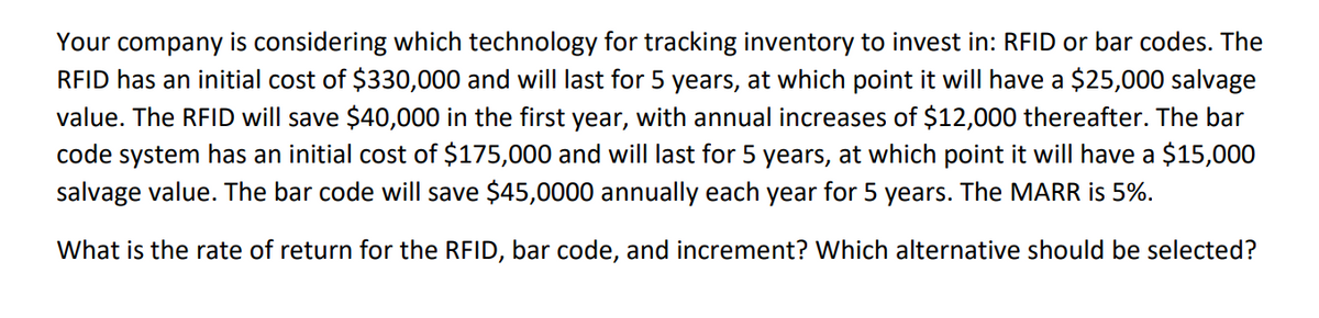 Your company is considering which technology for tracking inventory to invest in: RFID or bar codes. The
RFID has an initial cost of $330,000 and will last for 5 years, at which point it will have a $25,000 salvage
value. The RFID will save $40,000 in the first year, with annual increases of $12,000 thereafter. The bar
code system has an initial cost of $175,000 and will last for 5 years, at which point it will have a $15,000
salvage value. The bar code will save $45,0000 annually each year for 5 years. The MARR is 5%.
What is the rate of return for the RFID, bar code, and increment? Which alternative should be selected?