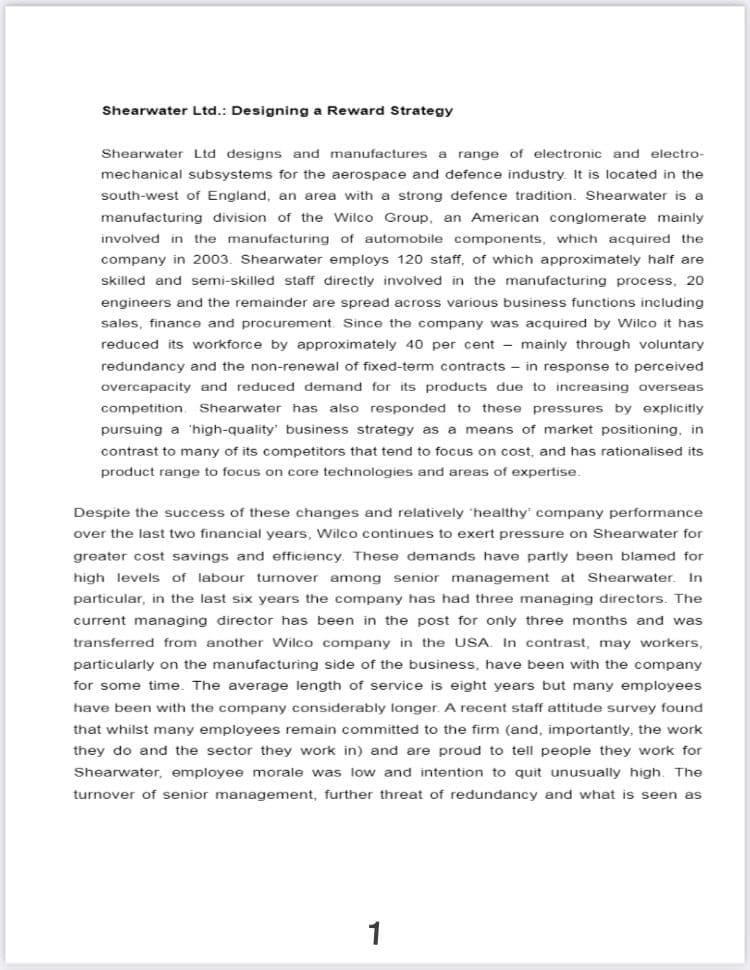 Shearwater Ltd.: Designing a Reward Strategy
Shearwater Ltd designs and manufactures a range of electronic and electro-
mechanical subsystems for the aerospace and defence industry. It is located in the
south-west of England, an area with a strong defence tradition. Shearwater is a
manufacturing division of the Wilco Group, an American conglomerate mainly
involved in the manufacturing of automobile components, which acquired the
company in 2003. Shearwater employs 120 staff, of which approximately half are
skilled and semi-skilled staff directly involved in the manufacturing process, 20
engineers and the remainder are spread across various business functions including
sales, finance and procurement. Since the company was acquired by Wilco it has
reduced its workforce by approximately 40 per cent - mainly through voluntary
redundancy and the non-renewal of fixed-term contracts - in response to perceived
overcapacity and reduced demand for its products due to increasing overseas
competition. Shearwater has also responded to these pressures by explicitly
pursuing a 'high-quality business strategy as a means of market positioning, in
contrast to many of its competitors that tend to focus on cost, and has rationalised its
product range to focus on core technologies and areas of expertise.
Despite the success of these changes and relatively 'healthy company performance
over the last two financial years, Wilco continues to exert pressure on Shearwater for
greater cost savings and efficiency. These demands have partly been blamed for
high levels of labour turnover among senior management at Shearwater. In
particular, in the last six years the company has had three managing directors. The
current managing director has been in the post for only three months and was
transferred from another Wilco company in the USA. In contrast, may workers,
particularly on the manufacturing side of the business, have been with the company
for some time. The average length of service is eight years but many employees
have been with the company considerably longer. A recent staff attitude survey found
that whilst many employees remain committed to the firm (and, importantly, the work
they do and the sector they work in) and are proud to tell people they work for
Shearwater, employee morale was low and intention to quit unusually high. The
turnover of senior management, further threat of redundancy and what is seen as
1

