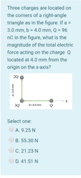 Three charges are located on
the corners of a right-angle
triangle as in the figure. If a =
3.0 mm, b = 4.0 mm, Q = 96
%3D
nC in the figure, what is the
magnitude of the total electric
force acting on the charge Q
located at 4.0 mm from the
origin on the x-axis?
2Q
3Q
b= 4.0 mm
Q
Select one:
A. 9.25 N
B. 55.30 N
C. 21.23 N
D. 41.51 N
aD3.0 mm
