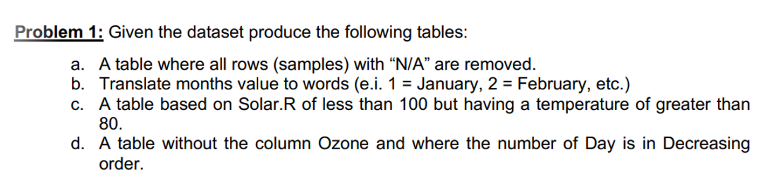 Problem 1: Given the dataset produce the following tables:
a. A table where all rows (samples) with "N/A" are removed.
b. Translate months value to words (e.i. 1 = January, 2 = February, etc.)
c. A table based on Solar.R of less than 100 but having a temperature of greater than
80.
d. A table without the column Ozone and where the number of Day is in Decreasing
order.