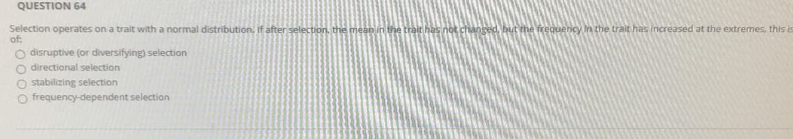 Selection operates on a trait with a normal distribution. If after selection, the mean in the trait has not changed, but the frequency In the trait has increased at the extremes,
of:
O disruptive (or diversifying) selection
O directional selection
O stabilizing selection
O frequency-dependent selection
