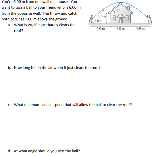 You're 6.00 m from one wall of a house. You
want to toss a ball to your friend who is 6.00 m
145°
from the opposite wall. The throw and catch
both occur at 1.00 m above the ground.
]1.0 m
3.0 m
田
a. What is Vyo if it just barely clears the
6.0 m
6.0 m
6.0 m
roof?
b. How long is it in the air when it just clears the roof?
c. What minimum launch speed that will allow the ball to clear the roof?
d. At what angle should you toss the ball?
