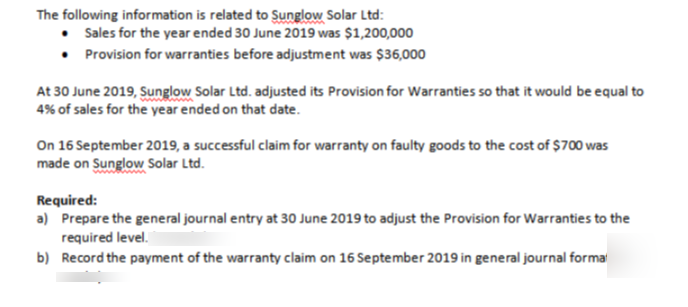 The following information is related to Sunglow Solar Ltd:
• Sales for the year ended 30 June 2019 was $1,200,000
• Provision for warranties before adjustment was $36,000
At 30 June 2019, Sunglow Solar Ltd. adjusted its Provision for Warranties so that it would be equal to
4% of sales for the year ended on that date.
On 16 September 2019, a successful claim for warranty on faulty goods to the cost of $700 was
made on Sunglow Solar Ltd.
Required:
a) Prepare the general journal entry at 30 June 2019 to adjust the Provision for Warranties to the
required level.
b) Record the payment of the warranty claim on 16 September 2019 in general journal forma
